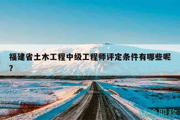 福建省土木工程中级工程师评定条件有哪些呢？
