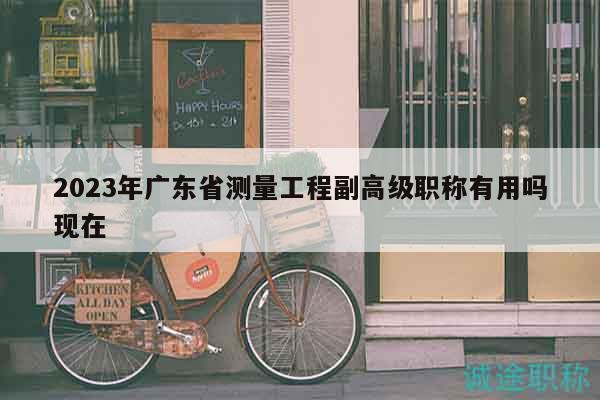 2023年广东省测量工程副高级职称有用吗现在
