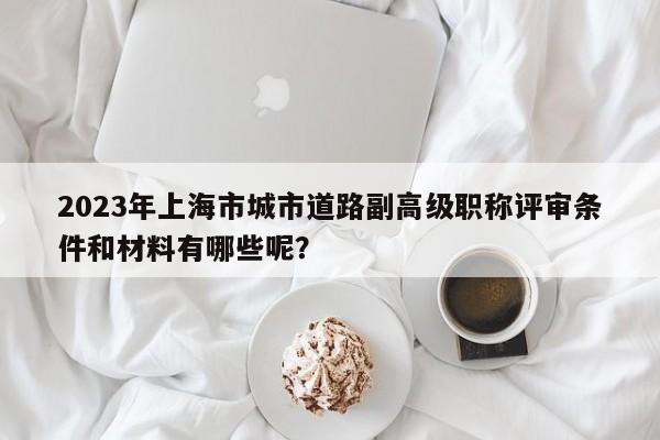 2023年上海市城市道路副高级职称评审条件和材料有哪些呢？