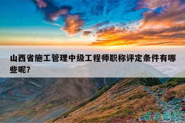 山西省施工管理中级工程师职称评定条件有哪些呢？