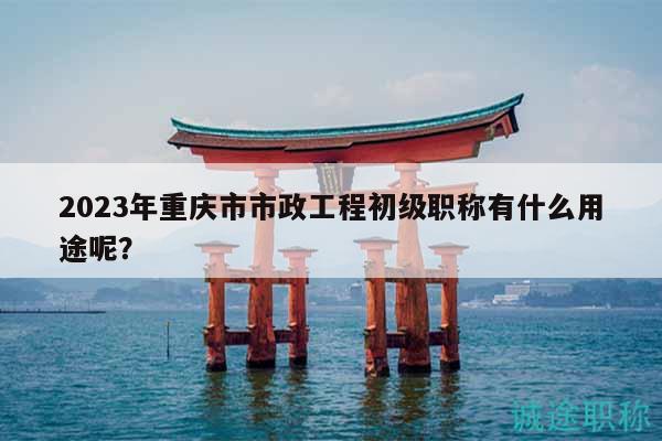 2023年重庆市市政工程初级职称有什么用途呢？