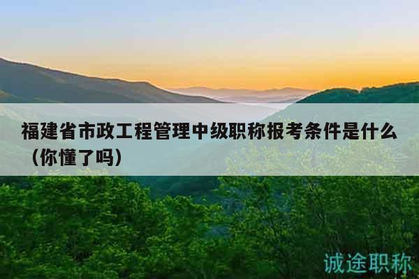 福建省市政工程管理中级职称报考条件是什么（你懂了吗）