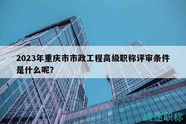 2023年重庆市市政工程高级职称评审条件是什么呢？