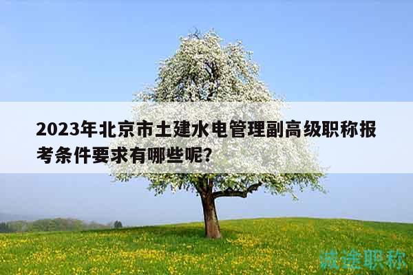 2023年北京市土建水电管理副高级职称报考条件要求有哪些呢？