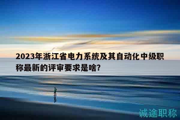 2023年浙江省电力系统及其自动化中级职称最新的评审要求是啥？