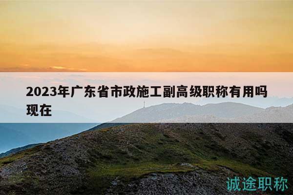 2023年广东省市政施工副高级职称有用吗现在