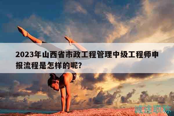 2023年山西省市政工程管理中级工程师申报流程是怎样的呢？
