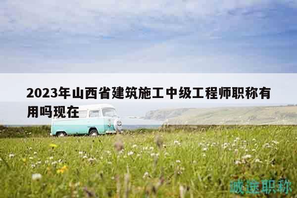 2023年山西省建筑施工中级工程师职称有用吗现在
