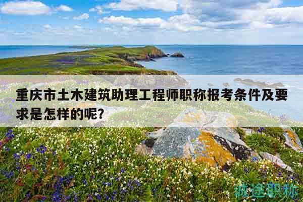 重庆市土木建筑助理工程师职称报考条件及要求是怎样的呢？