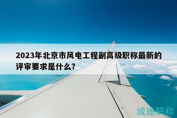 2023年北京市风电工程副高级职称最新的评审要求是什么？