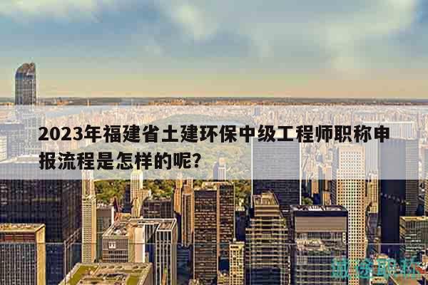 2023年福建省土建环保中级工程师职称申报流程是怎样的呢？