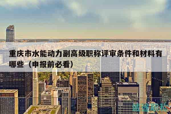重庆市水能动力副高级职称评审条件和材料有哪些（申报前必看）