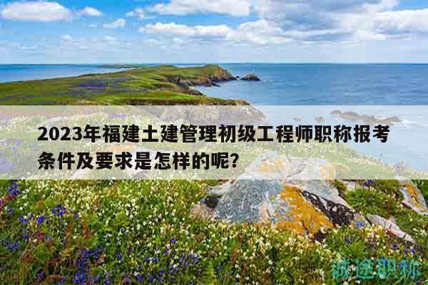 2023年福建土建管理初级工程师职称报考条件及要求是怎样的呢？