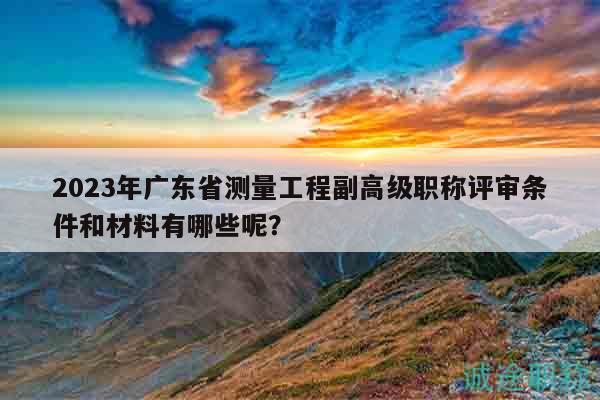 2023年广东省测量工程副高级职称评审条件和材料有哪些呢？