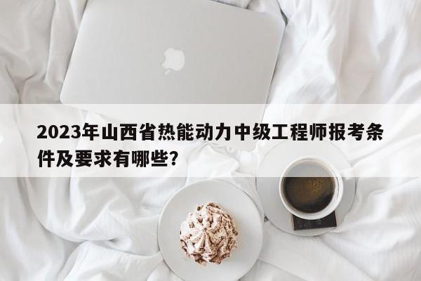 2023年山西省热能动力中级工程师报考条件及要求有哪些？
