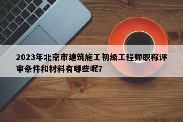 2023年北京市建筑施工初级工程师职称评审条件和材料有哪些呢？