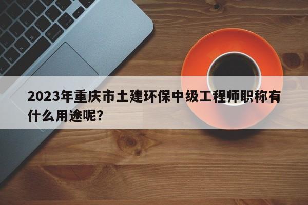2023年重庆市土建环保中级工程师职称有什么用途呢？