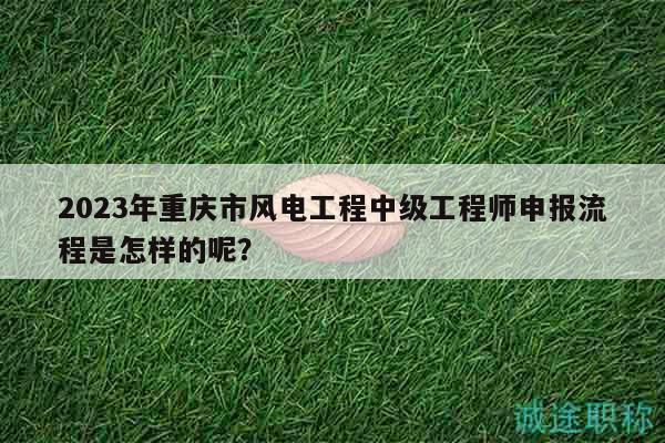 2023年重庆市风电工程中级工程师申报流程是怎样的呢？