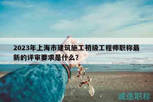 2023年上海市建筑施工初级工程师职称最新的评审要求是什么？