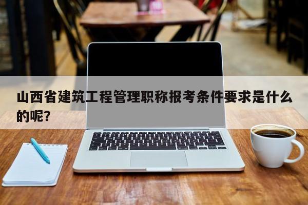 山西省建筑工程管理职称报考条件要求是什么的呢？