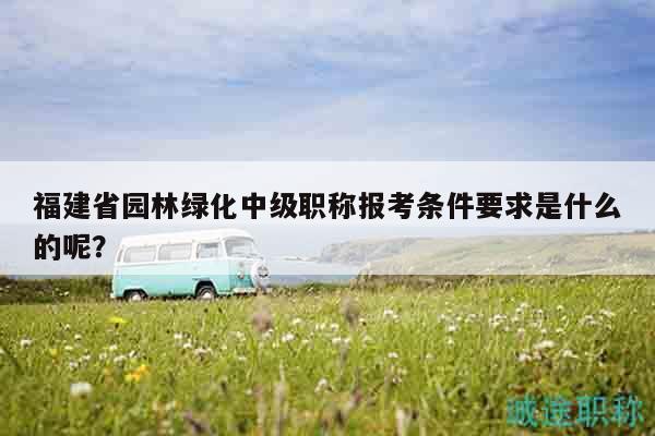 福建省园林绿化中级职称报考条件要求是什么的呢？