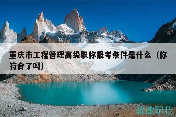 重庆市工程管理高级职称报考条件是什么（你符合了吗）
