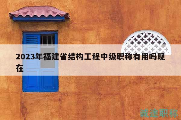 2023年福建省结构工程中级职称有用吗现在