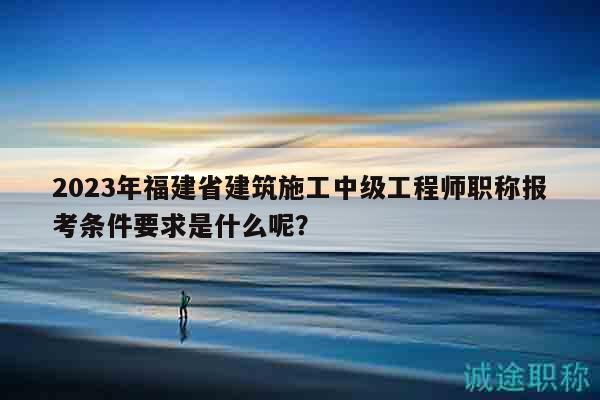 2023年福建省建筑施工中级工程师职称报考条件要求是什么呢？