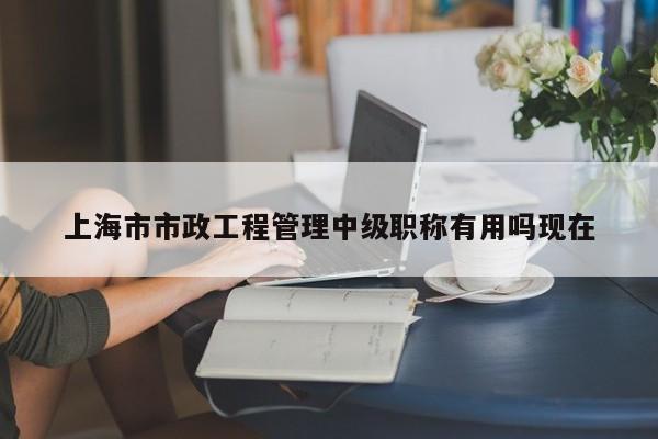 上海市市政工程管理中级职称有用吗现在