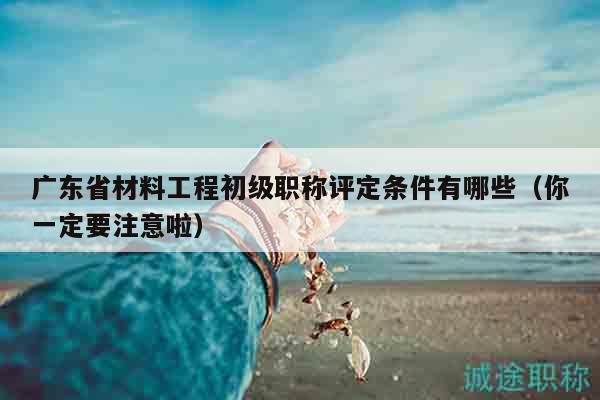 广东省材料工程初级职称评定条件有哪些（你一定要注意啦）