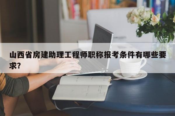 山西省房建助理工程师职称报考条件有哪些要求？