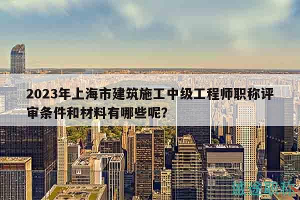 2023年上海市建筑施工中级工程师职称评审条件和材料有哪些呢？
