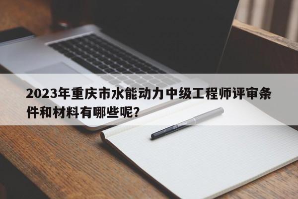 2023年重庆市水能动力中级工程师评审条件和材料有哪些呢？