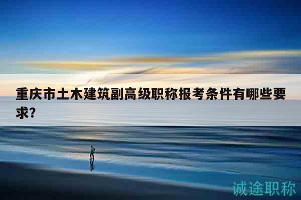 重庆市土木建筑副高级职称报考条件有哪些要求？