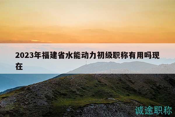 2023年福建省水能动力初级职称有用吗现在