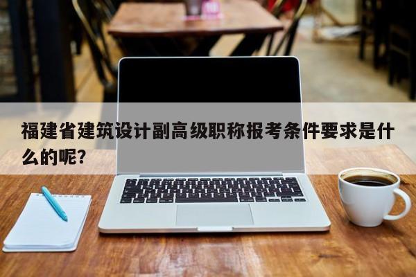 福建省建筑设计副高级职称报考条件要求是什么的呢？