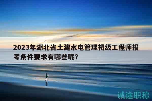 2023年湖北省土建水电管理初级工程师报考条件要求有哪些呢？