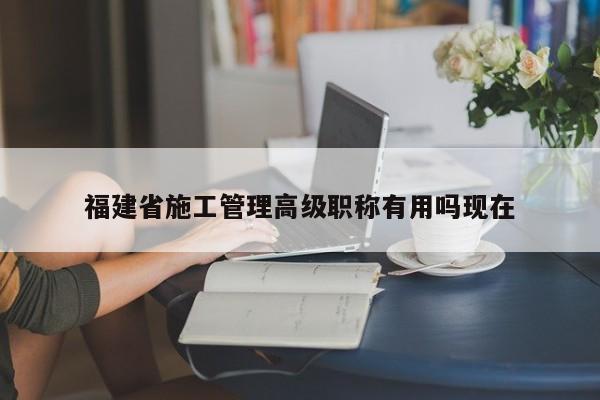 福建省施工管理高级职称有用吗现在
