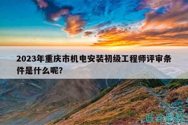 2023年重庆市机电安装初级工程师评审条件是什么呢？