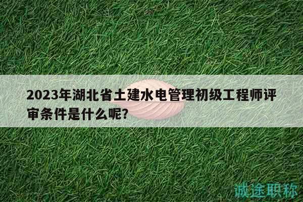 2023年湖北省土建水电管理初级工程师评审条件是什么呢？