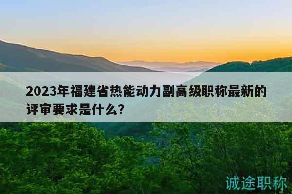 2023年福建省热能动力副高级职称最新的评审要求是什么？