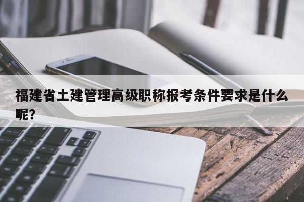 福建省土建管理高级职称报考条件要求是什么呢？