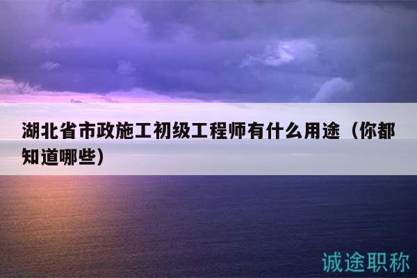 湖北省市政施工初级工程师有什么用途（你都知道哪些）