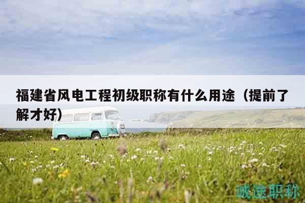 福建省风电工程初级职称有什么用途（提前了解才好）