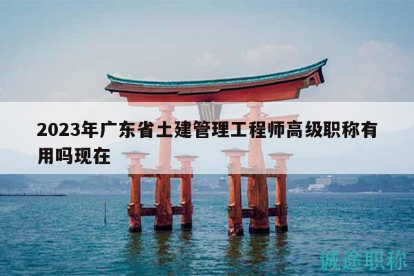 2023年广东省土建管理工程师高级职称有用吗现在