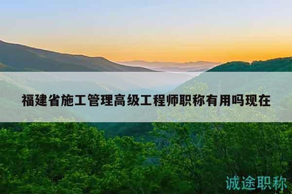福建省施工管理高级工程师职称有用吗现在