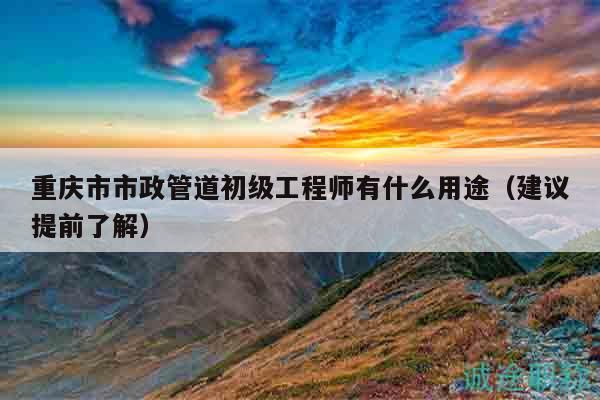 重庆市市政管道初级工程师有什么用途（建议提前了解）