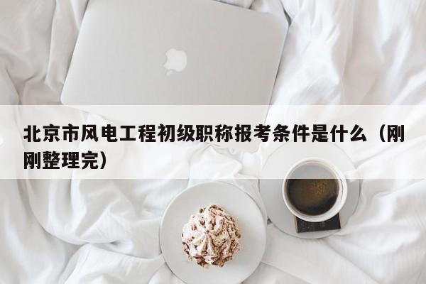 北京市风电工程初级职称报考条件是什么（刚刚整理完）