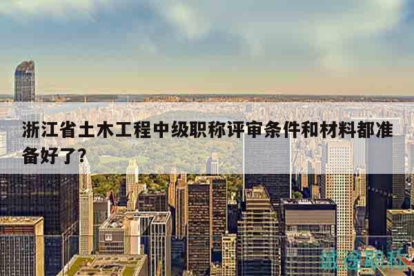 浙江省土木工程中级职称评审条件和材料都准备好了？