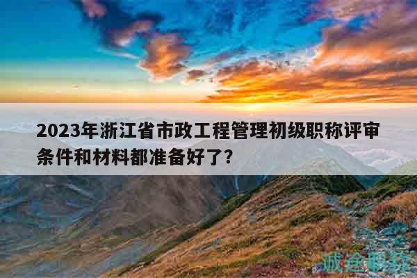 2023年浙江省市政工程管理初级职称评审条件和材料都准备好了？